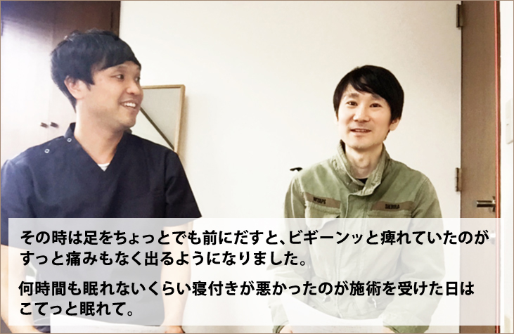 その時は足をちょっとでも前にだすと、ビギーンッと痺れていたのが、すっと痛みもなく出るようになりました。何時間も眠れないくらい寝付きが悪かったのが施術を受けた日はこてっと眠れて。
